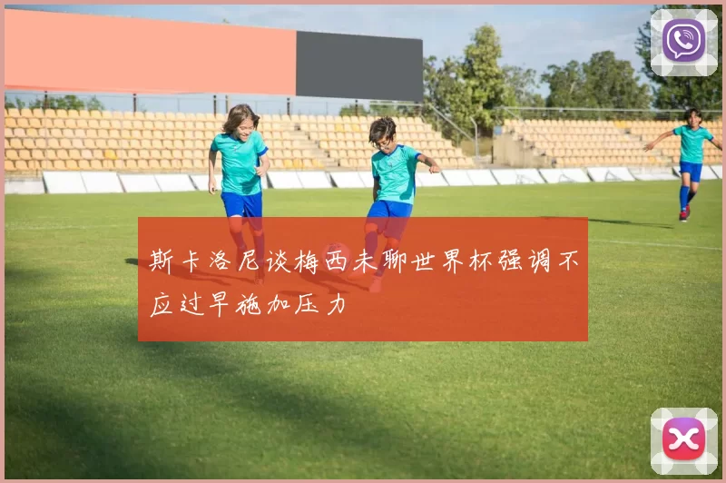 斯卡洛尼谈梅西未聊世界杯强调不应过早施加压力