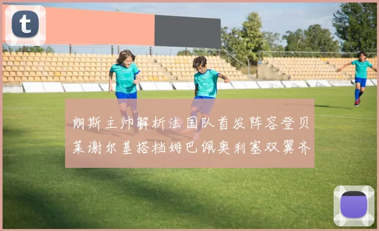 朗斯主帅解析法国队首发阵容登贝莱谢尔基搭档姆巴佩奥利塞双翼齐飞
