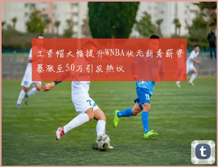 工资帽大幅提升WNBA状元新秀薪资暴涨至50万引发热议