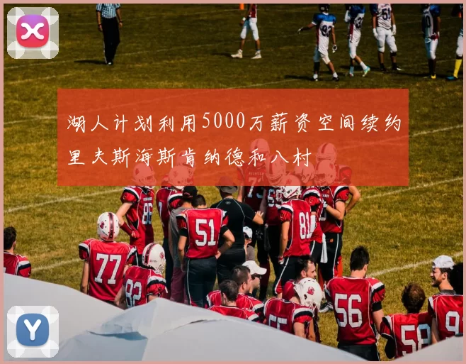 湖人计划利用5000万薪资空间续约里夫斯海斯肯纳德和八村