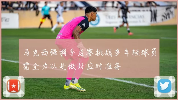 马克西强调季后赛挑战多年轻球员需全力以赴做好应对准备