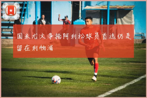 国米尤文争抢阿利松球员首选仍是留在利物浦