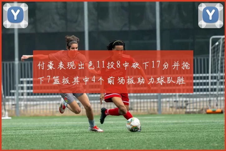 付豪表现出色11投8中砍下17分并抢下7篮板其中4个前场板助力球队胜利