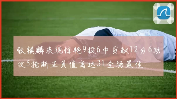 张镇麟表现惊艳9投6中贡献12分6助攻5抢断正负值高达31全场最佳