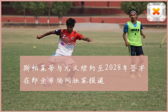 斯帕莱蒂与尤文续约至2028年签字在即全市场网独家报道