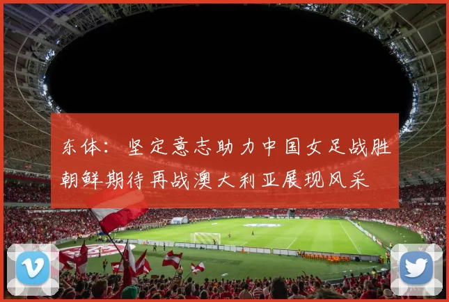 东体：坚定意志助力中国女足战胜朝鲜期待再战澳大利亚展现风采