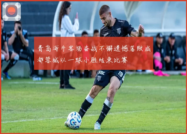 青岛海牛客场奋战不懈遗憾落败成都蓉城以一球小胜结束比赛