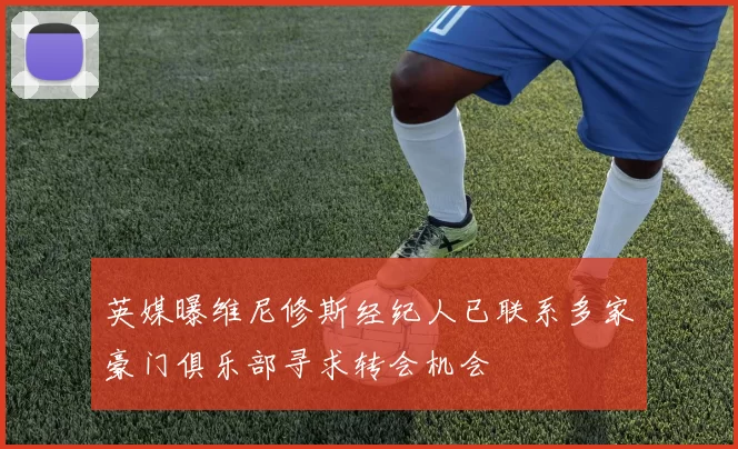 英媒曝维尼修斯经纪人已联系多家豪门俱乐部寻求转会机会