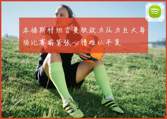 本福斯特坦言曼联效力压力巨大每场比赛前紧张心情难以平复