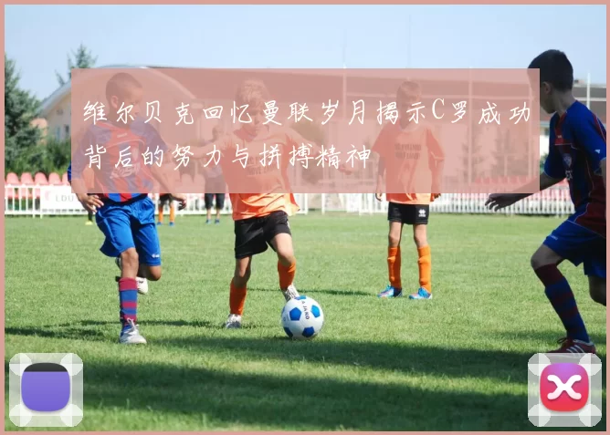 维尔贝克回忆曼联岁月揭示C罗成功背后的努力与拼搏精神